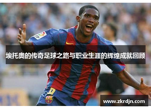 埃托奥的传奇足球之路与职业生涯的辉煌成就回顾