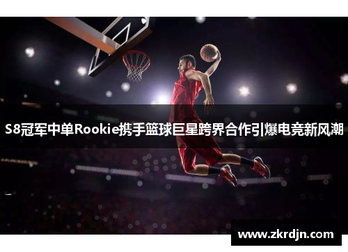 S8冠军中单Rookie携手篮球巨星跨界合作引爆电竞新风潮